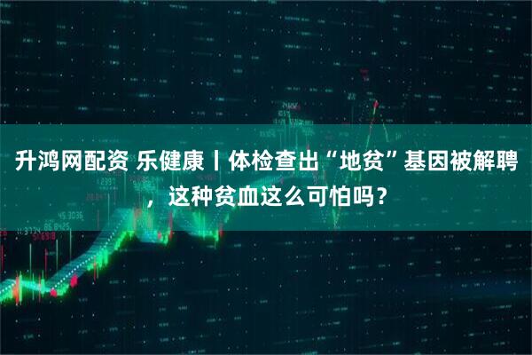 升鸿网配资 乐健康丨体检查出“地贫”基因被解聘，这种贫血这么可怕吗？