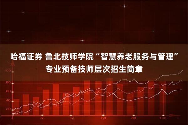 哈福证券 鲁北技师学院“智慧养老服务与管理”专业预备技师层次招生简章