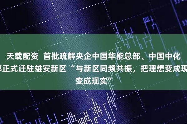 天载配资  首批疏解央企中国华能总部、中国中化总部正式迁驻雄安新区 “与新区同频共振，把理想变成现实”