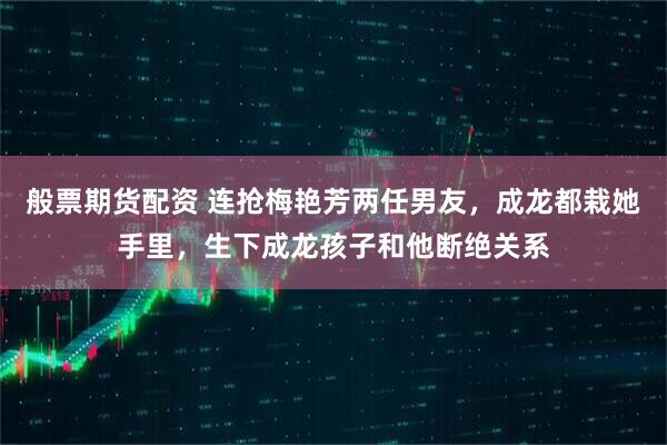 般票期货配资 连抢梅艳芳两任男友，成龙都栽她手里，生下成龙孩子和他断绝关系