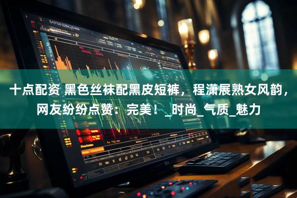 十点配资 黑色丝袜配黑皮短裤，程潇展熟女风韵，网友纷纷点赞：完美！_时尚_气质_魅力