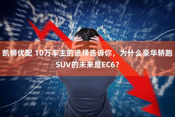 凯狮优配 10万车主的选择告诉你，为什么豪华轿跑SUV的未来是EC6？