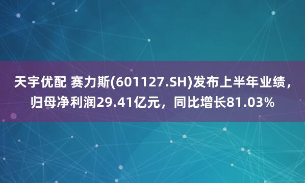 天宇优配 赛力斯(601127.SH)发布上半年业绩，归母净利润29.41亿元，同比增长81.03%