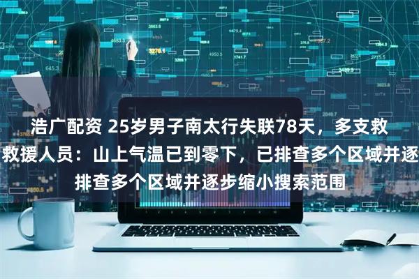 浩广配资 25岁男子南太行失联78天，多支救援队加入搜救，救援人员：山上气温已到零下，已排查多个区域并逐步缩小搜索范围