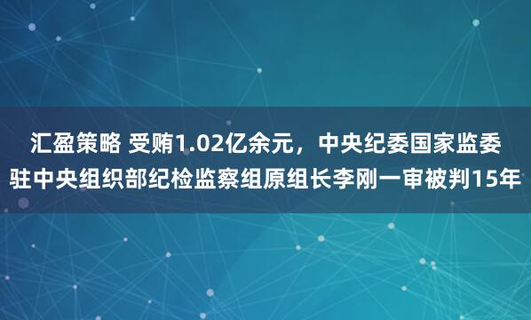 汇盈策略 受贿1.02亿余元，中央纪委国家监委驻中央组织部纪检监察组原组长李刚一审被判15年