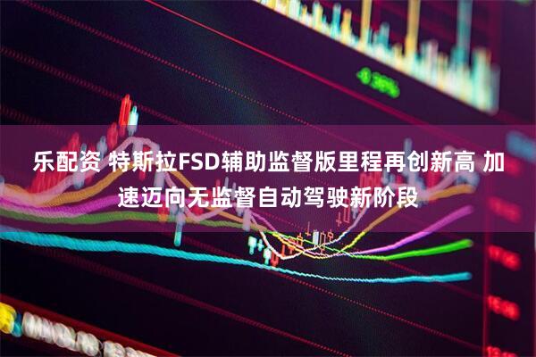 乐配资 特斯拉FSD辅助监督版里程再创新高 加速迈向无监督自动驾驶新阶段