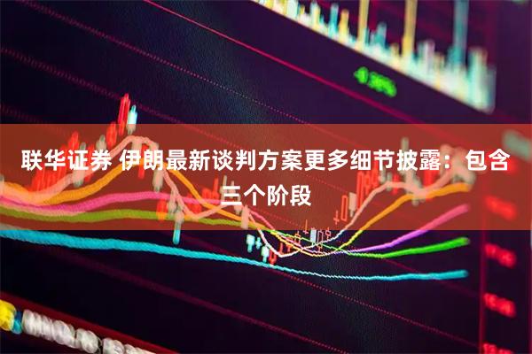联华证券 伊朗最新谈判方案更多细节披露：包含三个阶段