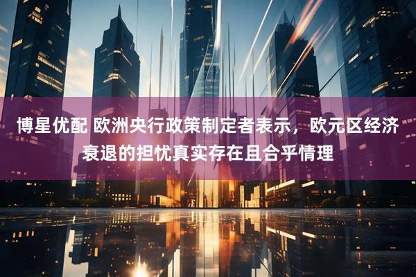 博星优配 欧洲央行政策制定者表示，欧元区经济衰退的担忧真实存在且合乎情理