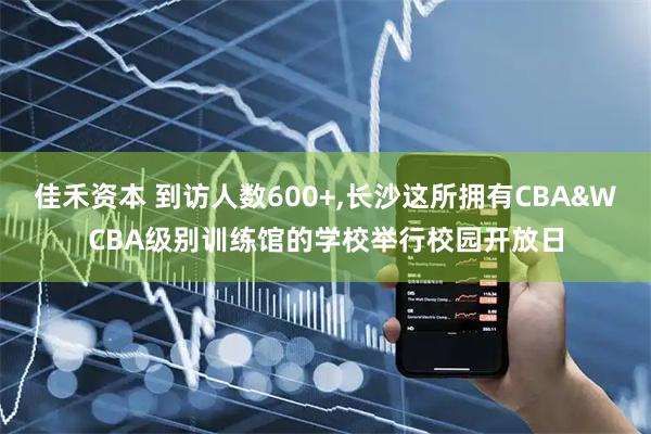 佳禾资本 到访人数600+,长沙这所拥有CBA&WCBA级别训练馆的学校举行校园开放日